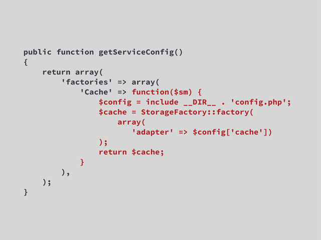 public function getServiceConfig()
{
return array(
'factories' => array(
'Cache' => function($sm) {
$config = include __DIR__ . 'config.php';
$cache = StorageFactory::factory(
array(
'adapter' => $config['cache'])
);
return $cache;
}
),
);
}

