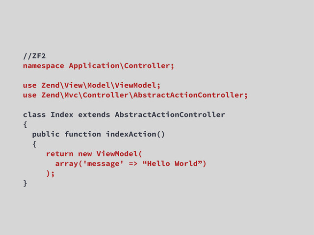 //ZF2
namespace Application\Controller;
use Zend\View\Model\ViewModel;
use Zend\Mvc\Controller\AbstractActionController;
class Index extends AbstractActionController
{
public function indexAction()
{
return new ViewModel(
array('message' => “Hello World”)
);
}
