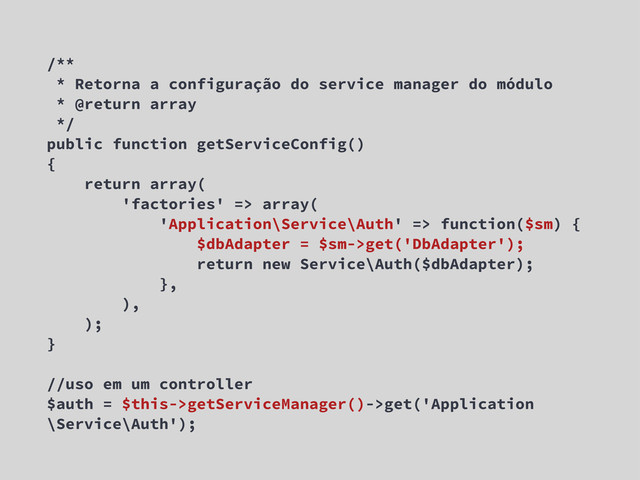 /**
* Retorna a configuração do service manager do módulo
* @return array
*/
public function getServiceConfig()
{
return array(
'factories' => array(
'Application\Service\Auth' => function($sm) {
$dbAdapter = $sm->get('DbAdapter');
return new Service\Auth($dbAdapter);
},
),
);
}
//uso em um controller
$auth = $this->getServiceManager()->get('Application
\Service\Auth');
