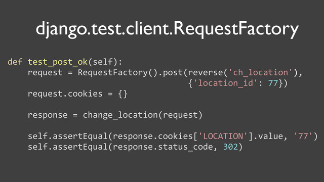 django.test.сlient.RequestFactory
def	  test_post_ok(self):
	  	  	  	  request	  =	  RequestFactory().post(reverse('ch_location'),
	  	  	  	  	  	  	  	  	  	  	  	  	  	  	  	  	  	  	  	  	  	  	  	  	  	  	  	  	  	  	  	  	  	  	  	  {'location_id':	  77})
	  	  	  	  request.cookies	  =	  {}
	  	  	  	  response	  =	  change_location(request)
	  	  	  	  self.assertEqual(response.cookies['LOCATION'].value,	  '77')
	  	  	  	  self.assertEqual(response.status_code,	  302)
