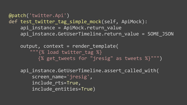 @patch('twitter.Api')
def	  test_twitter_tag_simple_mock(self,	  ApiMock):
	  	  	  	  api_instance	  =	  ApiMock.return_value
	  	  	  	  api_instance.GetUserTimeline.return_value	  =	  SOME_JSON
	  	  	  	  output,	  context	  =	  render_template(
"""{%	  load	  twitter_tag	  %}
	  {%	  get_tweets	  for	  "jresig"	  as	  tweets	  %}""")
	  	  	  	  api_instance.GetUserTimeline.assert_called_with(
	  	  	  	  	  	  	  	  screen_name='jresig',	  
	  	  	  	  	  	  	  	  include_rts=True,	  
	  	  	  	  	  	  	  	  include_entities=True)
