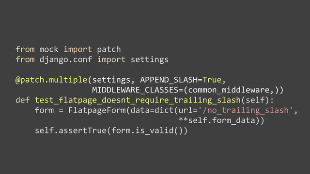from	  mock	  import	  patch
from	  django.conf	  import	  settings
@patch.multiple(settings,	  APPEND_SLASH=True,
	  	  	  	  	  	  	  	  	  	  	  	  	  	  	  	  MIDDLEWARE_CLASSES=(common_middleware,))
def	  test_flatpage_doesnt_require_trailing_slash(self):
	  	  	  	  form	  =	  FlatpageForm(data=dict(url='/no_trailing_slash',	  
	  	  	  	  	  	  	  	  	  	  	  	  	  	  	  	  	  	  	  	  	  	  	  	  	  	  	  	  	  	  	  	  	  	  **self.form_data))
	  	  	  	  self.assertTrue(form.is_valid())

