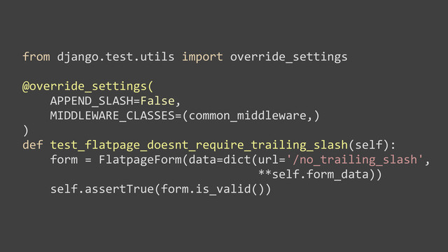 from	  django.test.utils	  import	  override_settings
@override_settings(
	  	  	  	  APPEND_SLASH=False,	  
	  	  	  	  MIDDLEWARE_CLASSES=(common_middleware,)
)
def	  test_flatpage_doesnt_require_trailing_slash(self):
	  	  	  	  form	  =	  FlatpageForm(data=dict(url='/no_trailing_slash',	  
	  	  	  	  	  	  	  	  	  	  	  	  	  	  	  	  	  	  	  	  	  	  	  	  	  	  	  	  	  	  	  	  	  	  **self.form_data))
	  	  	  	  self.assertTrue(form.is_valid())
