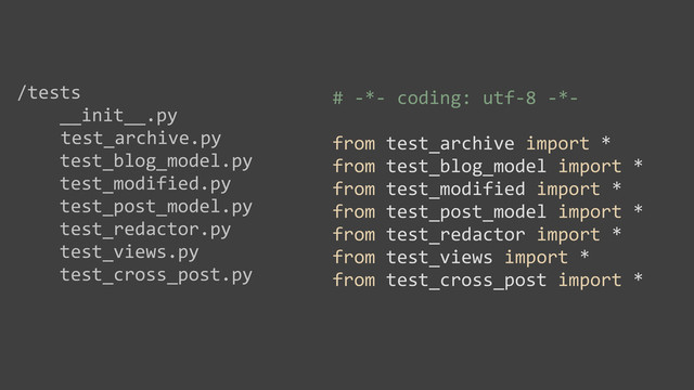 /tests
	  	  	  	  __init__.py
test_archive.py
	  	  	  	  test_blog_model.py
	  	  	  	  test_modified.py
	  	  	  	  test_post_model.py
	  	  	  	  test_redactor.py
	  	  	  	  test_views.py
	  	  	  	  test_cross_post.py
#	  -­‐*-­‐	  coding:	  utf-­‐8	  -­‐*-­‐
from	  test_archive	  import	  *
from	  test_blog_model	  import	  *
from	  test_modified	  import	  *
from	  test_post_model	  import	  *
from	  test_redactor	  import	  *
from	  test_views	  import	  *
from	  test_cross_post	  import	  *
