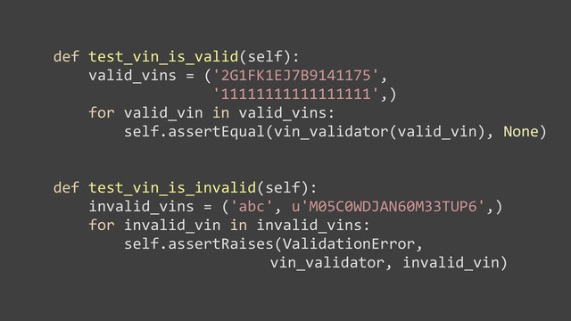 	  	  	  	  def	  test_vin_is_valid(self):
	  	  	  	  	  	  	  	  valid_vins	  =	  ('2G1FK1EJ7B9141175',
	  	  	  	  	  	  	  	  	  	  	  	  	  	  	  	  	  	  	  	  	  	  '11111111111111111',)
	  	  	  	  	  	  	  	  for	  valid_vin	  in	  valid_vins:
	  	  	  	  	  	  	  	  	  	  	  	  self.assertEqual(vin_validator(valid_vin),	  None)
	  	  	  	  def	  test_vin_is_invalid(self):
	  	  	  	  	  	  	  	  invalid_vins	  =	  ('abc',	  u'M05C0WDJAN60M33TUP6',)
	  	  	  	  	  	  	  	  for	  invalid_vin	  in	  invalid_vins:
	  	  	  	  	  	  	  	  	  	  	  	  self.assertRaises(ValidationError,	  
	  	  	  	  	  	  	  	  	  	  	  	  	  	  vin_validator,	  invalid_vin)
