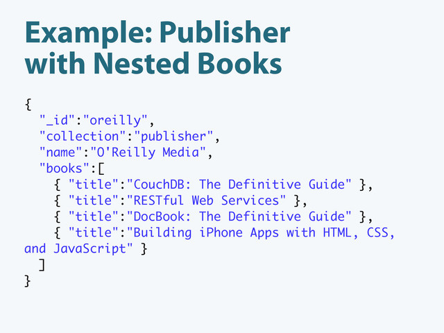 Example: Publisher
with Nested Books
{
"_id":"oreilly",
"collection":"publisher",
"name":"O'Reilly Media",
"books":[
{ "title":"CouchDB: The Definitive Guide" },
{ "title":"RESTful Web Services" },
{ "title":"DocBook: The Definitive Guide" },
{ "title":"Building iPhone Apps with HTML, CSS,
and JavaScript" }
]
}
