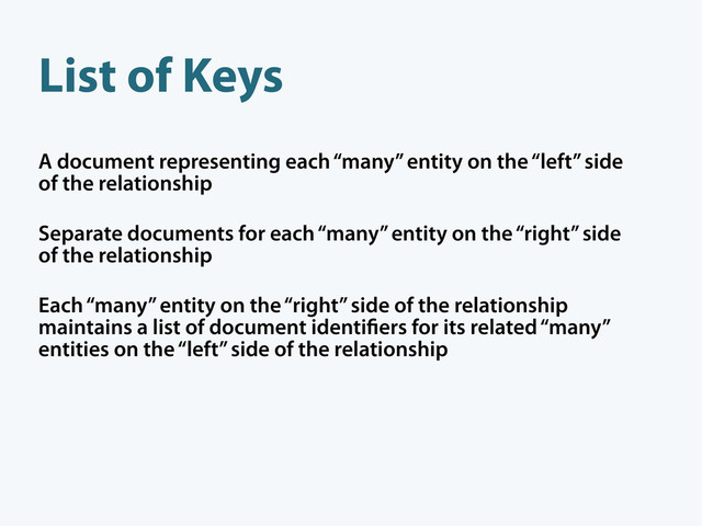 A document representing each “many” entity on the “left” side
of the relationship
Separate documents for each “many” entity on the “right” side
of the relationship
Each “many” entity on the “right” side of the relationship
maintains a list of document identi ers for its related “many”
entities on the “left” side of the relationship
List of Keys
