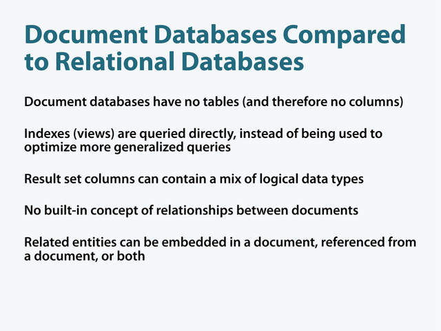Document databases have no tables (and therefore no columns)
Indexes (views) are queried directly, instead of being used to
optimize more generalized queries
Result set columns can contain a mix of logical data types
No built-in concept of relationships between documents
Related entities can be embedded in a document, referenced from
a document, or both
Document Databases Compared
to Relational Databases
