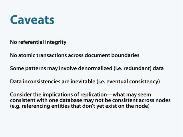 Caveats
No referential integrity
No atomic transactions across document boundaries
Some patterns may involve denormalized (i.e. redundant) data
Data inconsistencies are inevitable (i.e. eventual consistency)
Consider the implications of replication—what may seem
consistent with one database may not be consistent across nodes
(e.g. referencing entities that don’t yet exist on the node)

