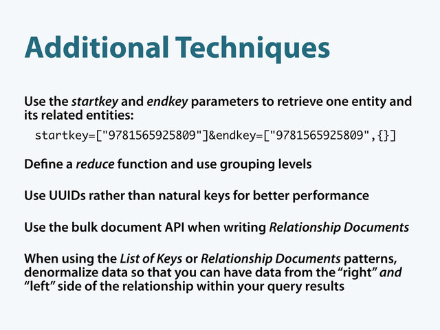 Additional Techniques
Use the startkey and endkey parameters to retrieve one entity and
its related entities:
startkey=["9781565925809"]&endkey=["9781565925809",{}]
De ne a reduce function and use grouping levels
Use UUIDs rather than natural keys for better performance
Use the bulk document API when writing Relationship Documents
When using the List of Keys or Relationship Documents patterns,
denormalize data so that you can have data from the “right” and
“left” side of the relationship within your query results
