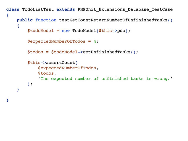 class TodoListTest extends PHPUnit_Extensions_Database_TestCase
{
public function testGetCountReturnNumberOfUnfinishedTasks()
{
$todoModel = new TodoModel($this->pdo);
$expectedNumberOfTodos = 4;
$todos = $todoModel->getUnfinishedTasks();
$this->assertCount(
$expectedNumberOfTodos,
$todos,
'The expected number of unfinished tasks is wrong.'
);
}
}
