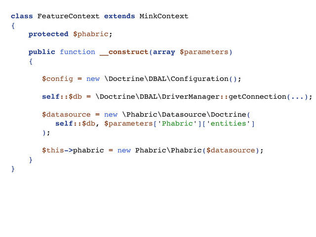 class FeatureContext extends MinkContext
{
protected $phabric;
public function __construct(array $parameters)
{
$config = new \Doctrine\DBAL\Configuration();
self::$db = \Doctrine\DBAL\DriverManager::getConnection(...);
$datasource = new \Phabric\Datasource\Doctrine(
self::$db, $parameters['Phabric']['entities']
);
$this->phabric = new Phabric\Phabric($datasource);
}
}
