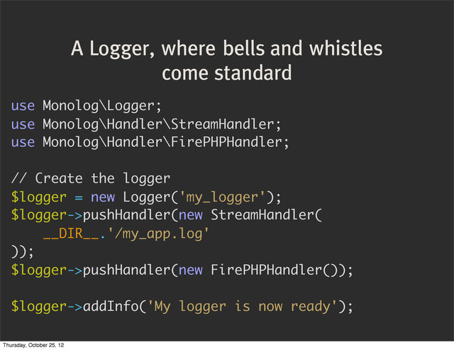 A Logger, where bells and whistles
come standard
use Monolog\Logger;
use Monolog\Handler\StreamHandler;
use Monolog\Handler\FirePHPHandler;
// Create the logger
$logger = new Logger('my_logger');
$logger->pushHandler(new StreamHandler(
__DIR__.'/my_app.log'
));
$logger->pushHandler(new FirePHPHandler());
$logger->addInfo('My logger is now ready');
Thursday, October 25, 12
