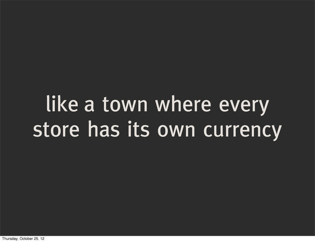 like a town where every
store has its own currency
Thursday, October 25, 12

