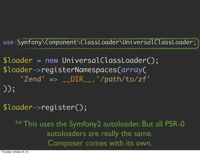 use Symfony\Component\ClassLoader\UniversalClassLoader;
$loader = new UniversalClassLoader();
$loader->registerNamespaces(array(
'Zend' => __DIR__.'/path/to/zf'
));
$loader->register();
** This uses the Symfony2 autoloader. But all PSR-0
autoloaders are really the same.
Composer comes with its own.
Thursday, October 25, 12
