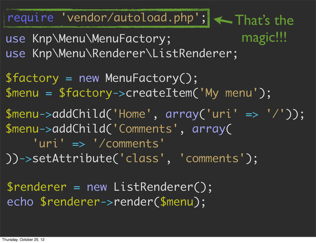 use Knp\Menu\MenuFactory;
use Knp\Menu\Renderer\ListRenderer;
$factory = new MenuFactory();
$menu = $factory->createItem('My menu');
$menu->addChild('Home', array('uri' => '/'));
$menu->addChild('Comments', array(
'uri' => '/comments'
))->setAttribute('class', 'comments');
$renderer = new ListRenderer();
echo $renderer->render($menu);
require 'vendor/autoload.php'; That’s the
magic!!!
Thursday, October 25, 12

