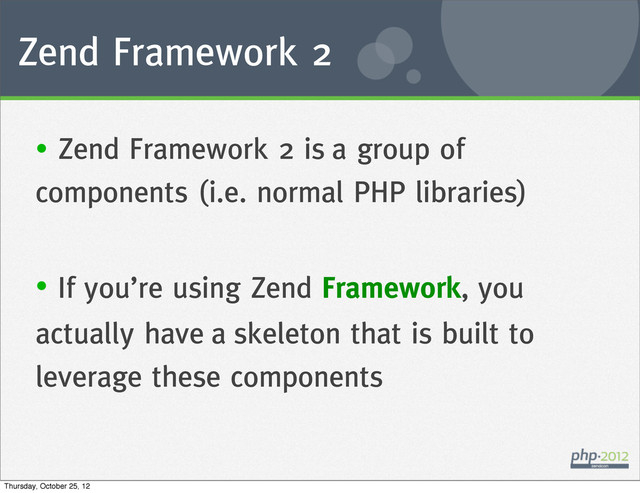 Zend Framework 2
• Zend Framework 2 is a group of
components (i.e. normal PHP libraries)
• If you’re using Zend Framework, you
actually have a skeleton that is built to
leverage these components
Thursday, October 25, 12
