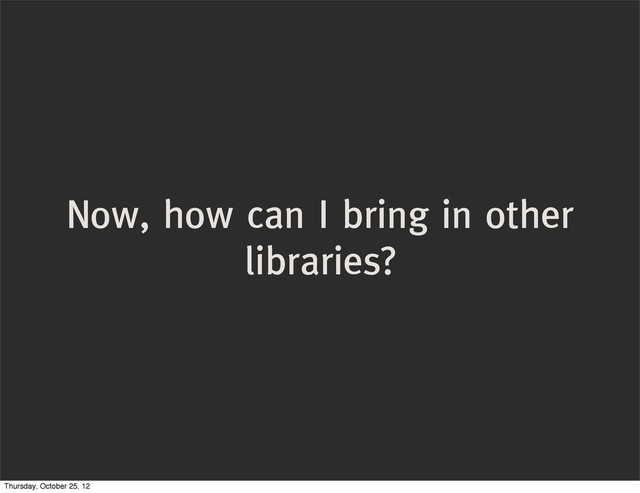 Now, how can I bring in other
libraries?
Thursday, October 25, 12
