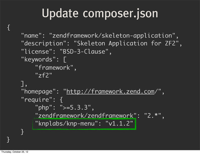 {
"name": "zendframework/skeleton-application",
"description": "Skeleton Application for ZF2",
"license": "BSD-3-Clause",
"keywords": [
"framework",
"zf2"
],
"homepage": "http://framework.zend.com/",
"require": {
"php": ">=5.3.3",
"zendframework/zendframework": "2.*",
"knplabs/knp-menu": "v1.1.2"
}
}
Update composer.json
Thursday, October 25, 12
