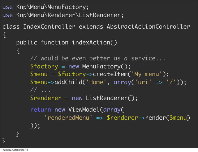 use Knp\Menu\MenuFactory;
use Knp\Menu\Renderer\ListRenderer;
class IndexController extends AbstractActionController
{
public function indexAction()
{
// would be even better as a service...
$factory = new MenuFactory();
$menu = $factory->createItem('My menu');
$menu->addChild('Home', array('uri' => '/'));
// ...
$renderer = new ListRenderer();
return new ViewModel(array(
'renderedMenu' => $renderer->render($menu)
));
}
}
Thursday, October 25, 12
