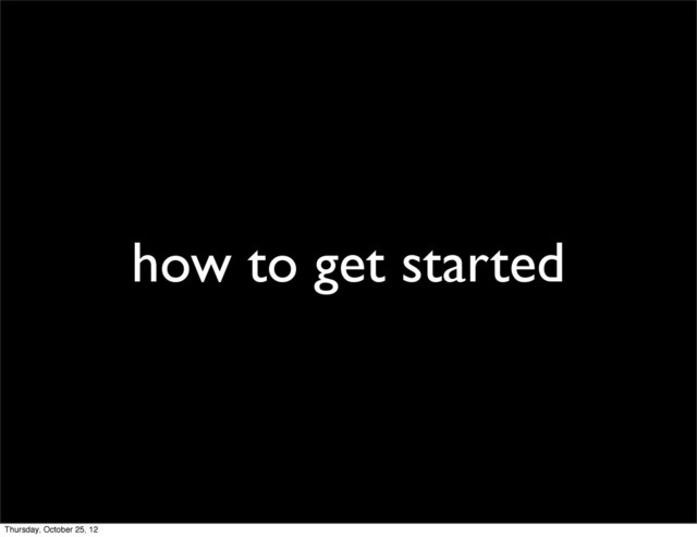 how to get started
Thursday, October 25, 12

