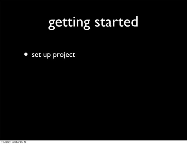 getting started
• set up project
Thursday, October 25, 12
