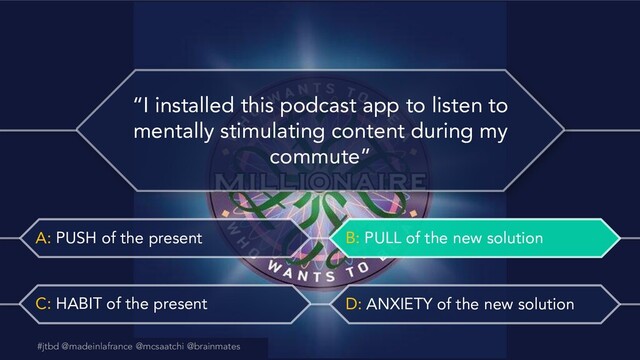 #jtbd @madeinlafrance @mcsaatchi @brainmates
A: PUSH of the present B: PULL of the new solution
C: HABIT of the present D: ANXIETY of the new solution
@madeinlafrance @mcsaatchi #jtbd
#jtbd @madeinlafrance @mcsaatchi @brainmates
“I installed this podcast app to listen to
mentally stimulating content during my
commute”
B: PULL of the new solution
