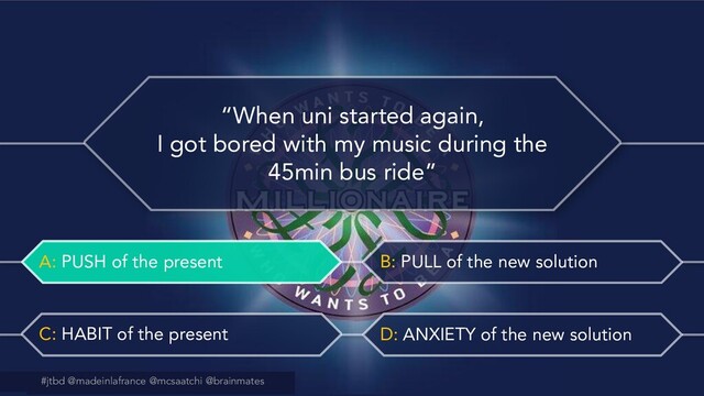 #jtbd @madeinlafrance @mcsaatchi @brainmates
A: PUSH of the present B: PULL of the new solution
C: HABIT of the present D: ANXIETY of the new solution
@madeinlafrance @mcsaatchi #jtbd
#jtbd @madeinlafrance @mcsaatchi @brainmates
“When uni started again,
I got bored with my music during the
45min bus ride”
A: PUSH of the present

