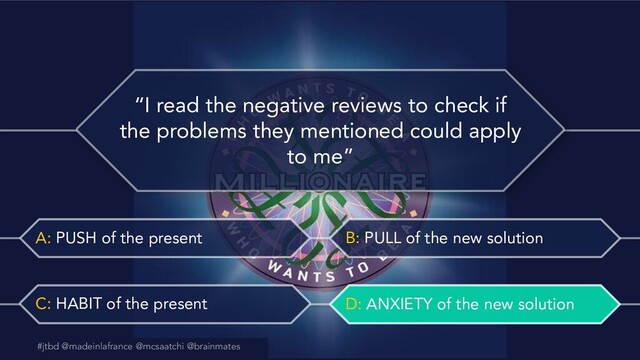 #jtbd @madeinlafrance @mcsaatchi @brainmates
A: PUSH of the present B: PULL of the new solution
C: HABIT of the present D: ANXIETY of the new solution
@madeinlafrance @mcsaatchi #jtbd
#jtbd @madeinlafrance @mcsaatchi @brainmates
“I read the negative reviews to check if
the problems they mentioned could apply
to me”
D: ANXIETY of the new solution
