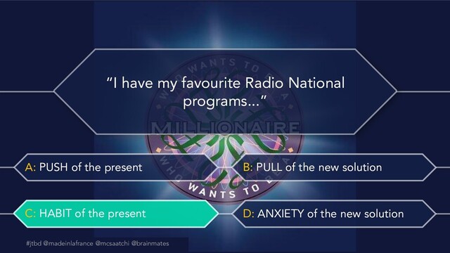 #jtbd @madeinlafrance @mcsaatchi @brainmates
A: PUSH of the present B: PULL of the new solution
C: HABIT of the present D: ANXIETY of the new solution
@madeinlafrance @mcsaatchi #jtbd
#jtbd @madeinlafrance @mcsaatchi @brainmates
“I have my favourite Radio National
programs...”
C: HABIT of the present
