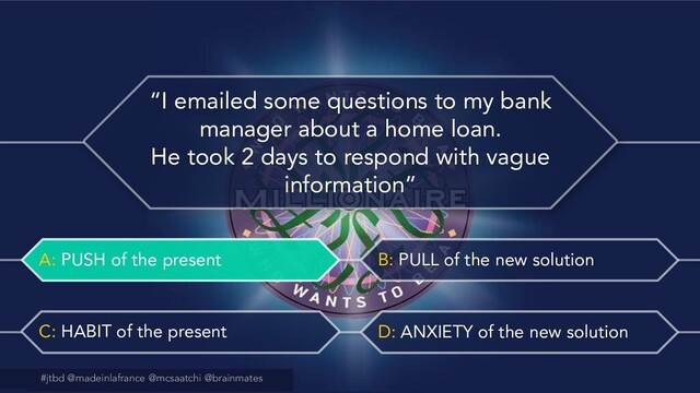 #jtbd @madeinlafrance @mcsaatchi @brainmates
A: PUSH of the present B: PULL of the new solution
C: HABIT of the present D: ANXIETY of the new solution
@madeinlafrance @mcsaatchi #jtbd
#jtbd @madeinlafrance @mcsaatchi @brainmates
“I emailed some questions to my bank
manager about a home loan.
He took 2 days to respond with vague
information”
A: PUSH of the present
