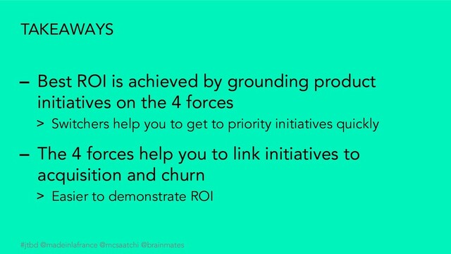#jtbd @madeinlafrance @mcsaatchi @brainmates
TAKEAWAYS
– Best ROI is achieved by grounding product
initiatives on the 4 forces
> Switchers help you to get to priority initiatives quickly
– The 4 forces help you to link initiatives to
acquisition and churn
> Easier to demonstrate ROI
