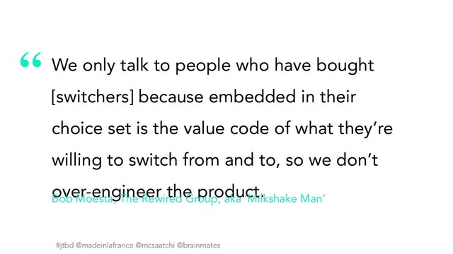#jtbd @madeinlafrance @mcsaatchi @brainmates
“
#jtbd @madeinlafrance @mcsaatchi @brainmates
We only talk to people who have bought
[switchers] because embedded in their
choice set is the value code of what they’re
willing to switch from and to, so we don’t
over-engineer the product.
Bob Moesta, The Rewired Group, aka ‘Milkshake Man’
