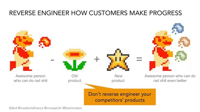 #jtbd @madeinlafrance @mcsaatchi @brainmates
REVERSE ENGINEER HOW CUSTOMERS MAKE PROGRESS
- =
Old
product
Awesome person
who can do rad shit
+
New
product
Awesome person who can do
rad shit even better
Don’t reverse engineer your
competitors’ products
