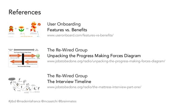 #jtbd @madeinlafrance @mcsaatchi @brainmates
References
User Onboarding
Features vs. Beneﬁts
www.useronboard.com/features-vs-beneﬁts/
The Re-Wired Group
Unpacking the Progress Making Forces Diagram
www.jobstobedone.org/radio/unpacking-the-progress-making-forces-diagram/
The Re-Wired Group
The Interview Timeline
www.jobstobedone.org/radio/the-mattress-interview-part-one/
