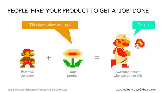 #jtbd @madeinlafrance @mcsaatchi @brainmates adapted from UserOnboard.com
+ =
Potential
customer
Your
product
Awesome person
who can do rad shit
PEOPLE ‘HIRE’ YOUR PRODUCT TO GET A ‘JOB’ DONE
This is
This isn’t what you sell
