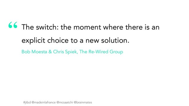 #jtbd @madeinlafrance @mcsaatchi @brainmates
“
#jtbd @madeinlafrance @mcsaatchi @brainmates
The switch: the moment where there is an
explicit choice to a new solution.
Bob Moesta & Chris Spiek, The Re-Wired Group
