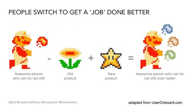 #jtbd @madeinlafrance @mcsaatchi @brainmates
PEOPLE SWITCH TO GET A ‘JOB’ DONE BETTER
adapted from UserOnboard.com
- =
Old
product
Awesome person
who can do rad shit
+
New
product
Awesome person who can do
rad shit even better
