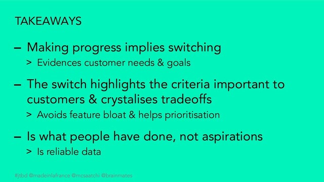 #jtbd @madeinlafrance @mcsaatchi @brainmates
TAKEAWAYS
– Making progress implies switching
> Evidences customer needs & goals
– The switch highlights the criteria important to
customers & crystalises tradeoffs
> Avoids feature bloat & helps prioritisation
– Is what people have done, not aspirations
> Is reliable data
