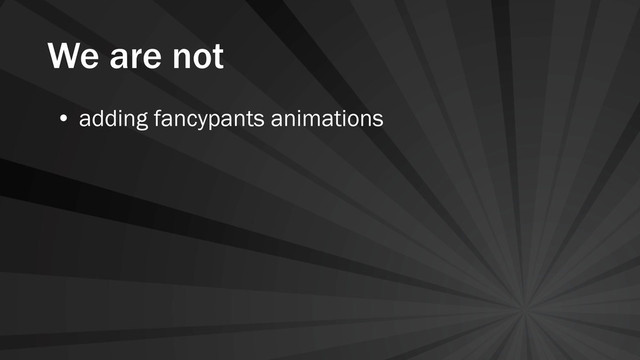 We are not
• adding fancypants animations
