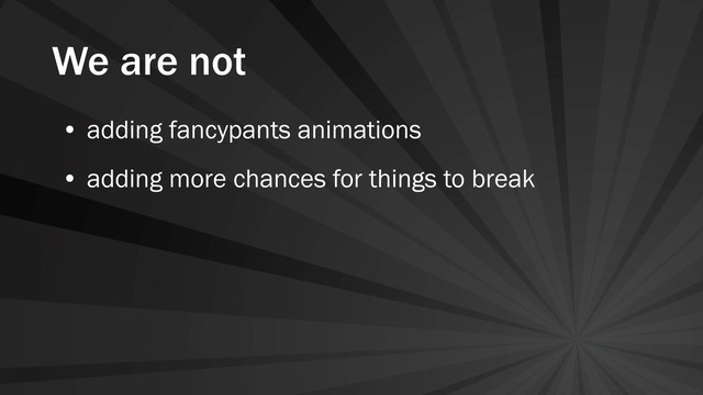 We are not
• adding fancypants animations
• adding more chances for things to break

