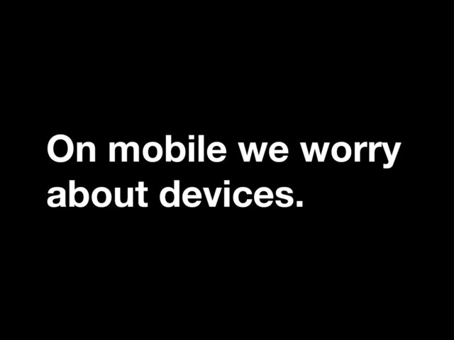 On mobile we worry
about devices.
