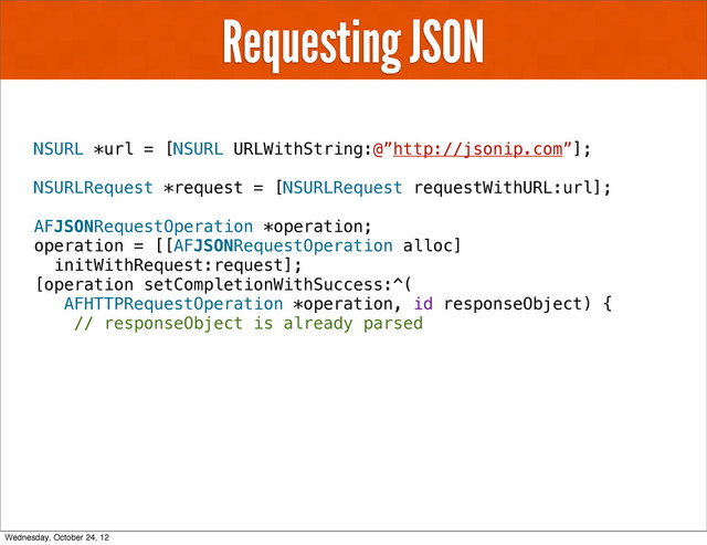 Requesting JSON
NSURL *url = [NSURL URLWithString:@”http://jsonip.com”];
NSURLRequest *request = [NSURLRequest requestWithURL:url];
AFJSONRequestOperation *operation;
operation = [[AFJSONRequestOperation alloc]
initWithRequest:request];
[operation setCompletionWithSuccess:^(
AFHTTPRequestOperation *operation, id responseObject) {
// responseObject is already parsed
Wednesday, October 24, 12
