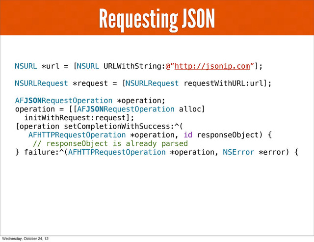 Requesting JSON
NSURL *url = [NSURL URLWithString:@”http://jsonip.com”];
NSURLRequest *request = [NSURLRequest requestWithURL:url];
AFJSONRequestOperation *operation;
operation = [[AFJSONRequestOperation alloc]
initWithRequest:request];
[operation setCompletionWithSuccess:^(
AFHTTPRequestOperation *operation, id responseObject) {
// responseObject is already parsed
} failure:^(AFHTTPRequestOperation *operation, NSError *error) {
Wednesday, October 24, 12
