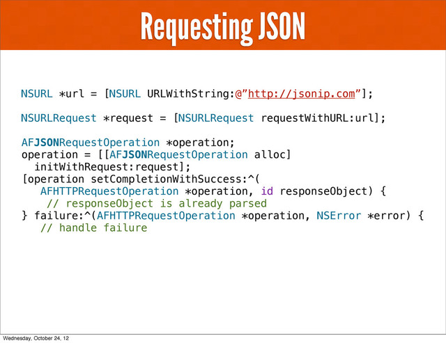 Requesting JSON
NSURL *url = [NSURL URLWithString:@”http://jsonip.com”];
NSURLRequest *request = [NSURLRequest requestWithURL:url];
AFJSONRequestOperation *operation;
operation = [[AFJSONRequestOperation alloc]
initWithRequest:request];
[operation setCompletionWithSuccess:^(
AFHTTPRequestOperation *operation, id responseObject) {
// responseObject is already parsed
} failure:^(AFHTTPRequestOperation *operation, NSError *error) {
// handle failure
Wednesday, October 24, 12
