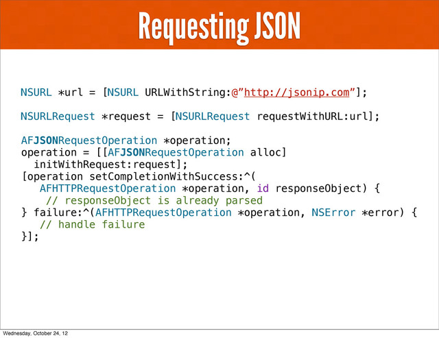 Requesting JSON
NSURL *url = [NSURL URLWithString:@”http://jsonip.com”];
NSURLRequest *request = [NSURLRequest requestWithURL:url];
AFJSONRequestOperation *operation;
operation = [[AFJSONRequestOperation alloc]
initWithRequest:request];
[operation setCompletionWithSuccess:^(
AFHTTPRequestOperation *operation, id responseObject) {
// responseObject is already parsed
} failure:^(AFHTTPRequestOperation *operation, NSError *error) {
// handle failure
}];
Wednesday, October 24, 12
