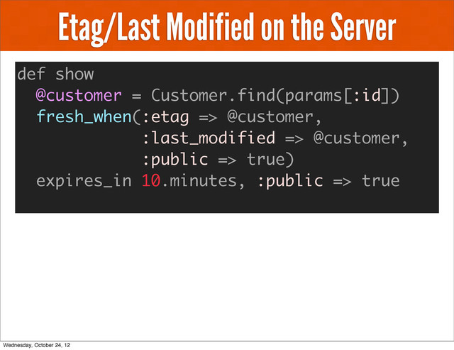 Etag/Last Modified on the Server
def show
@customer = Customer.find(params[:id])
fresh_when(:etag => @customer,
:last_modified => @customer,
:public => true)
expires_in 10.minutes, :public => true
Wednesday, October 24, 12

