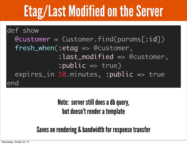 Etag/Last Modified on the Server
def show
@customer = Customer.find(params[:id])
fresh_when(:etag => @customer,
:last_modified => @customer,
:public => true)
expires_in 10.minutes, :public => true
end
Note: server still does a db query,
but doesn’t render a template
Saves on rendering & bandwidth for response transfer
Wednesday, October 24, 12
