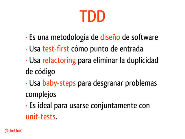 TDD
· Es una metodología de diseño de software
@theUniC
· Usa test-first cómo punto de entrada
· Usa refactoring para eliminar la duplicidad
de código
· Usa baby-steps para desgranar problemas
complejos
· Es ideal para usarse conjuntamente con
unit-tests.
