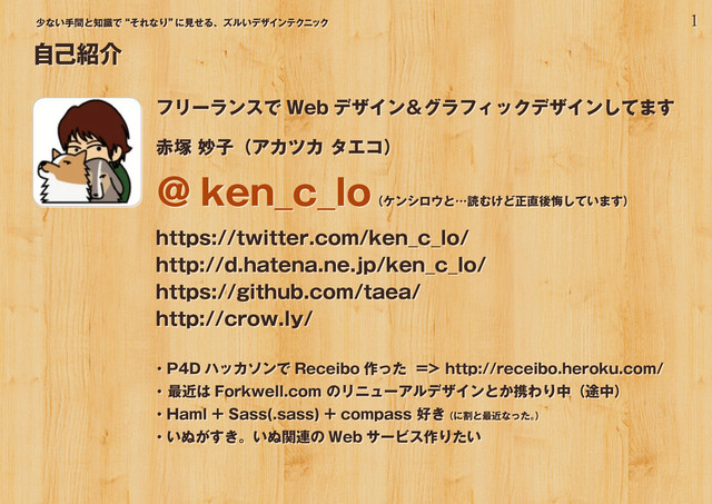 1
少ない手間と知識で“それなり”
に見せる、ズルいデザインテクニック
フリーランスで Web デザイン＆グラフィックデザインしてます
赤塚 妙子（アカツカ タエコ）
＠ ken_c_lo
（ケンシロウと…読むけど正直後悔しています）
https://twitter.com/ken_c_lo/
http://d.hatena.ne.jp/ken_c_lo/
https://github.com/taea/
http://crow.ly/
・P4D ハッカソンで Receibo 作った => http://receibo.heroku.com/
・ 最近は Forkwell.com のリニューアルデザインとか携わり中（途中）
・Haml + Sass(.sass) + compass 好き （に割と最近なった。
）
・いぬがすき。いぬ関連の Web サービス作りたい
自己紹介
